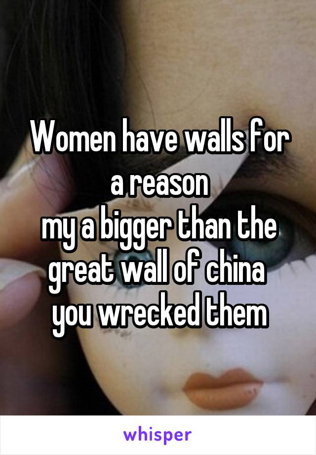 Women have walls for a reason
my a bigger than the great wall of china 
you wrecked them