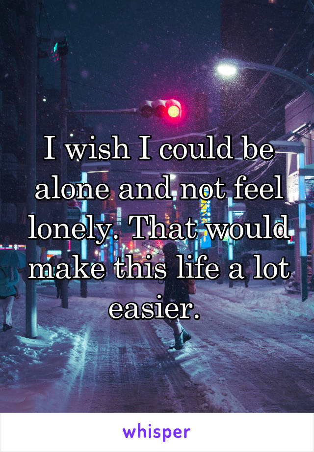 I wish I could be alone and not feel lonely. That would make this life a lot easier. 