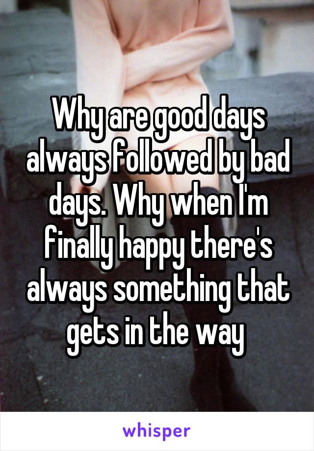 Why are good days always followed by bad days. Why when I'm finally happy there's always something that gets in the way 