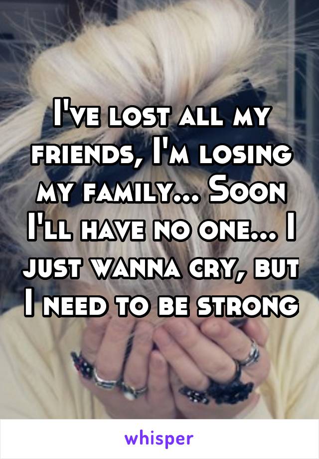 I've lost all my friends, I'm losing my family... Soon I'll have no one... I just wanna cry, but I need to be strong 