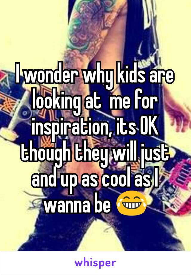 I wonder why kids are looking at  me for inspiration, its OK though they will just and up as cool as I wanna be 😂