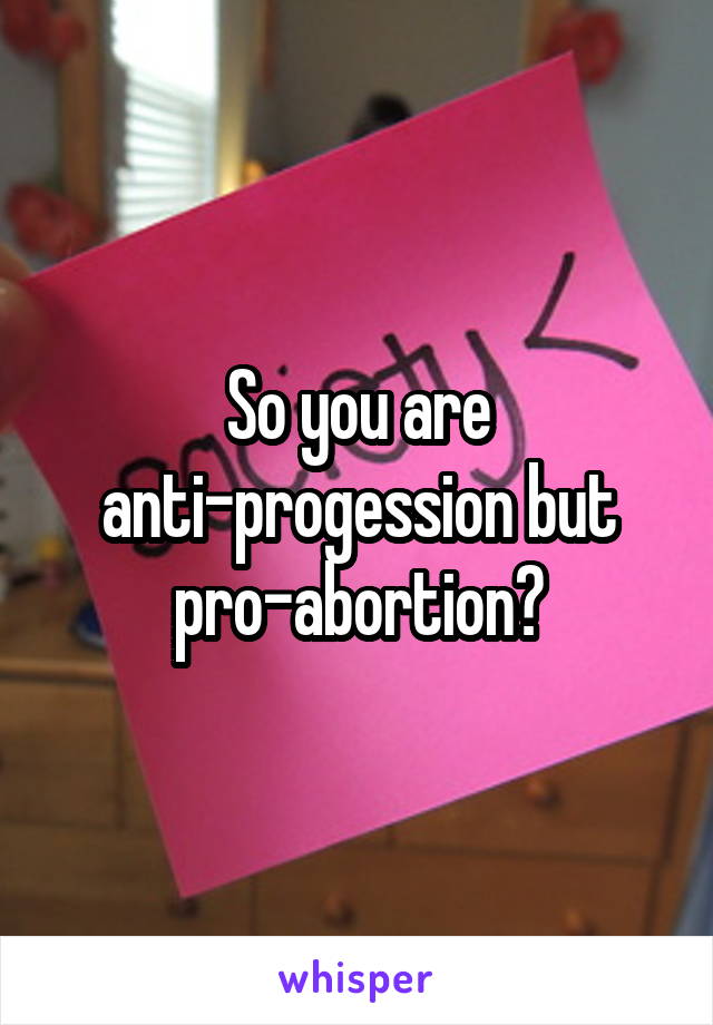 So you are anti-progession but pro-abortion?