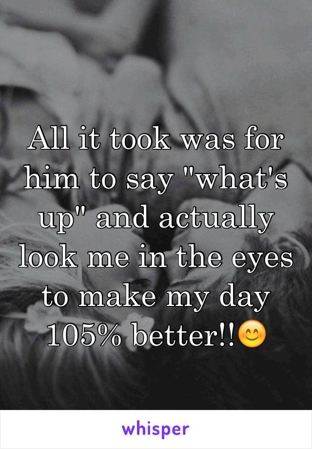 All it took was for him to say "what's up" and actually look me in the eyes to make my day 105% better!!😊