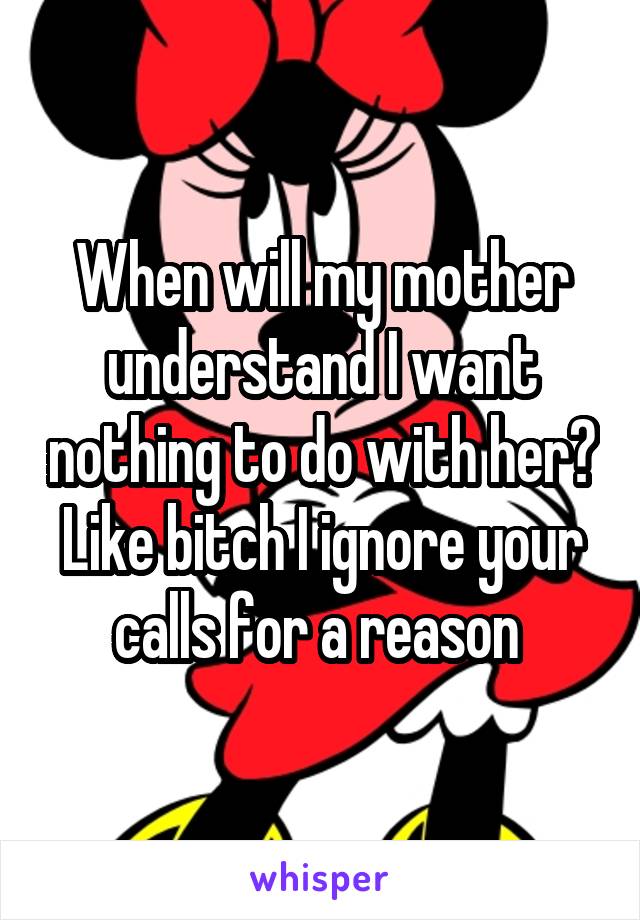 When will my mother understand I want nothing to do with her? Like bitch I ignore your calls for a reason 