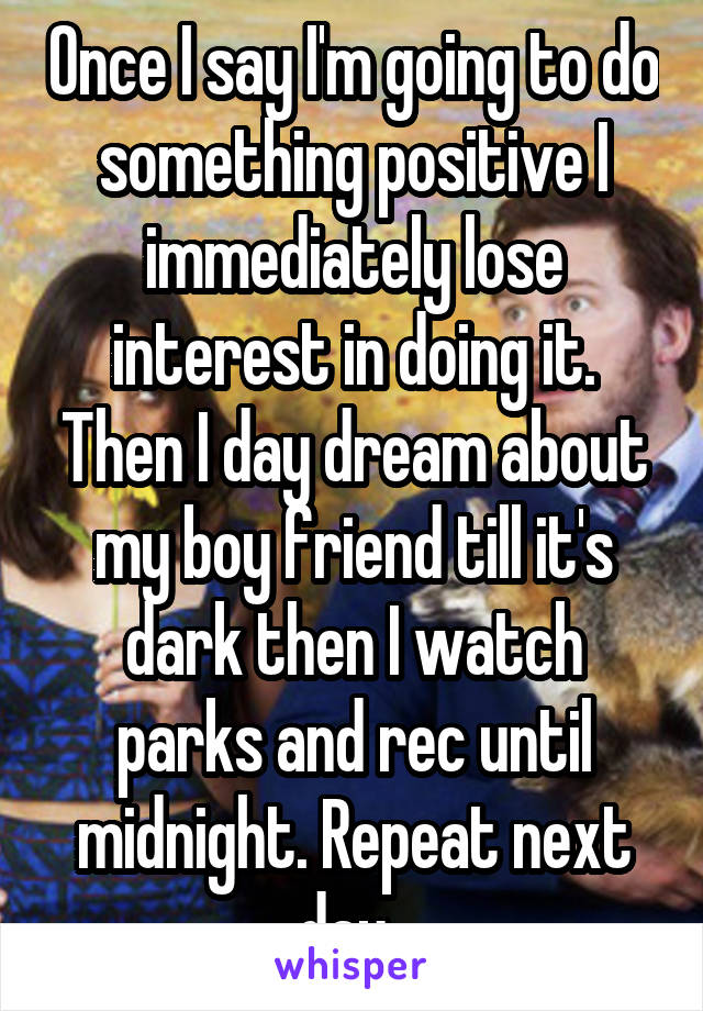 Once I say I'm going to do something positive I immediately lose interest in doing it. Then I day dream about my boy friend till it's dark then I watch parks and rec until midnight. Repeat next day. 