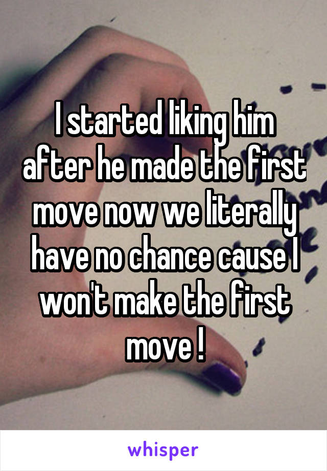 I started liking him after he made the first move now we literally have no chance cause I won't make the first move !