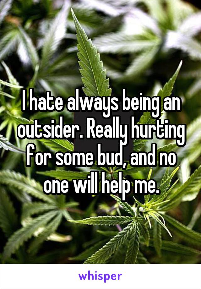 I hate always being an outsider. Really hurting for some bud, and no one will help me.