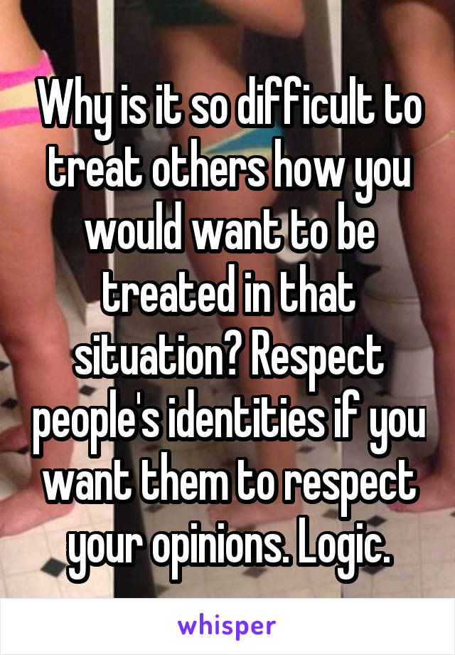 Why is it so difficult to treat others how you would want to be treated in that situation? Respect people's identities if you want them to respect your opinions. Logic.