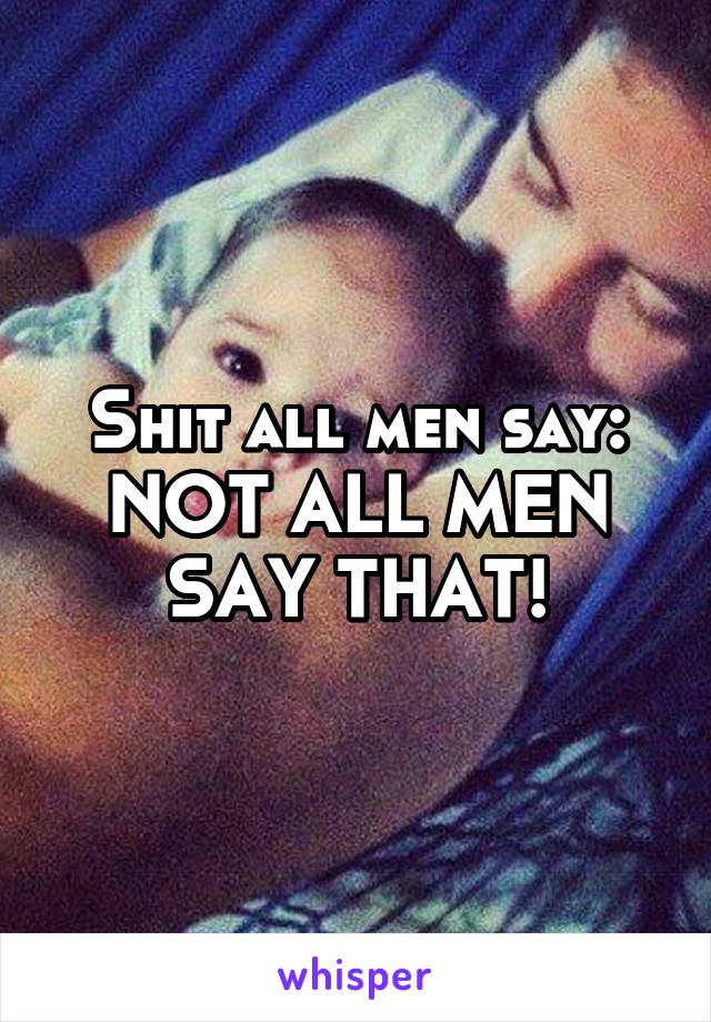 Shit all men say: NOT ALL MEN SAY THAT!