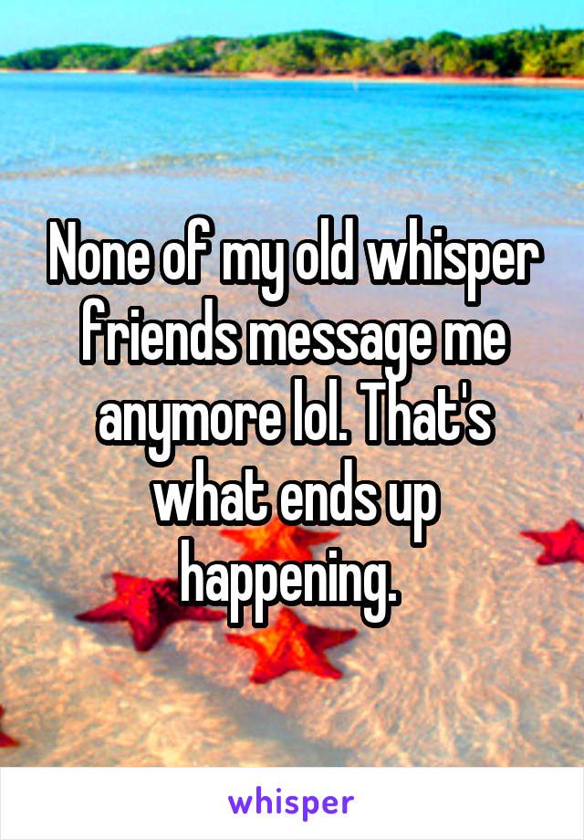 None of my old whisper friends message me anymore lol. That's what ends up happening. 