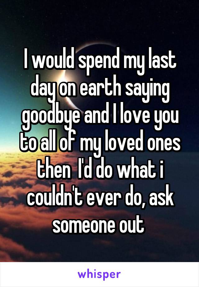 I would spend my last day on earth saying goodbye and I love you to all of my loved ones then  I'd do what i couldn't ever do, ask someone out 