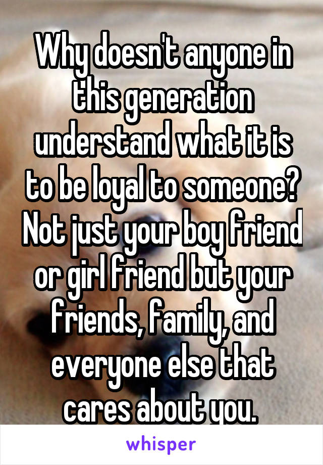 Why doesn't anyone in this generation understand what it is to be loyal to someone? Not just your boy friend or girl friend but your friends, family, and everyone else that cares about you. 