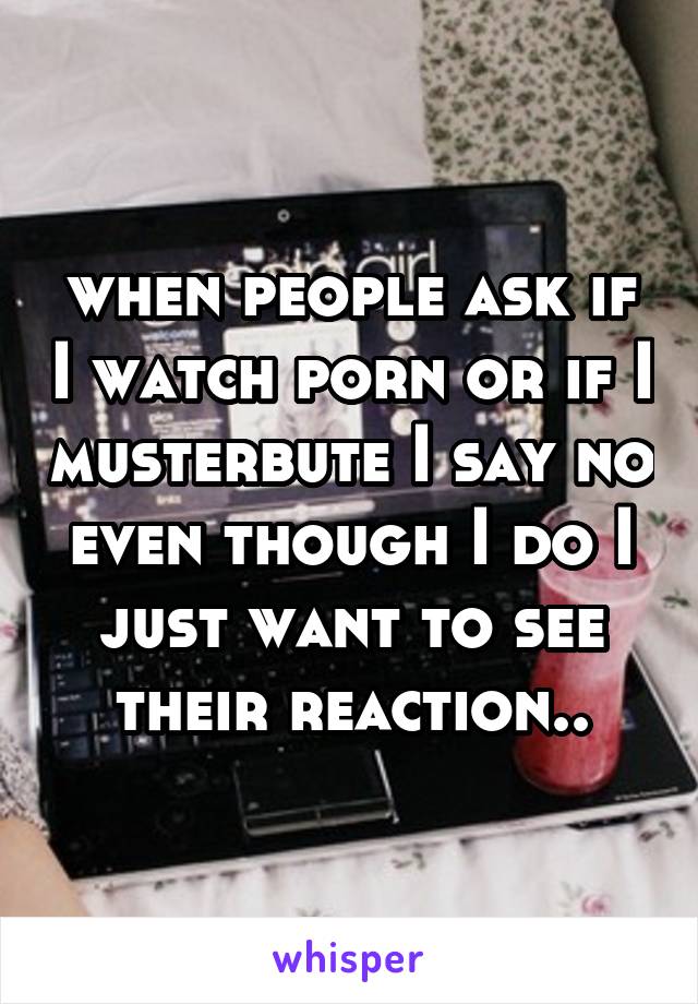 when people ask if I watch porn or if I musterbute I say no even though I do I just want to see their reaction..