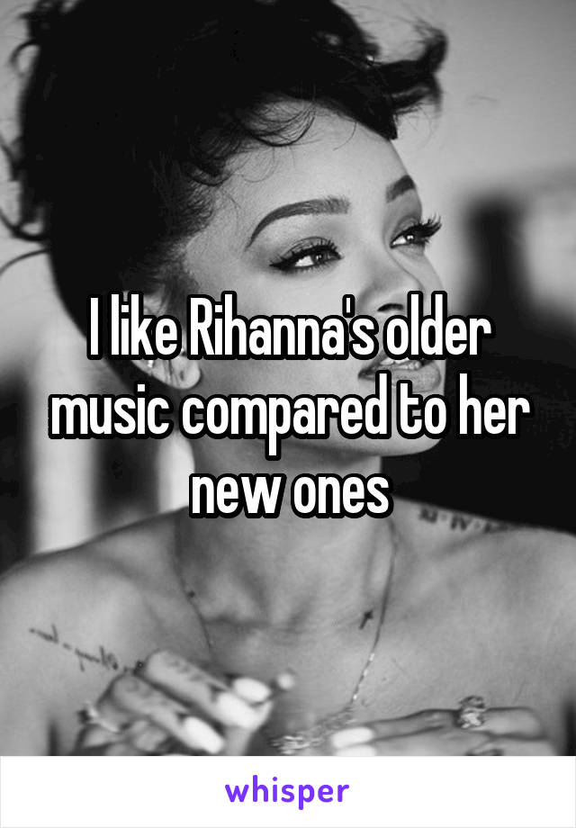 I like Rihanna's older music compared to her new ones