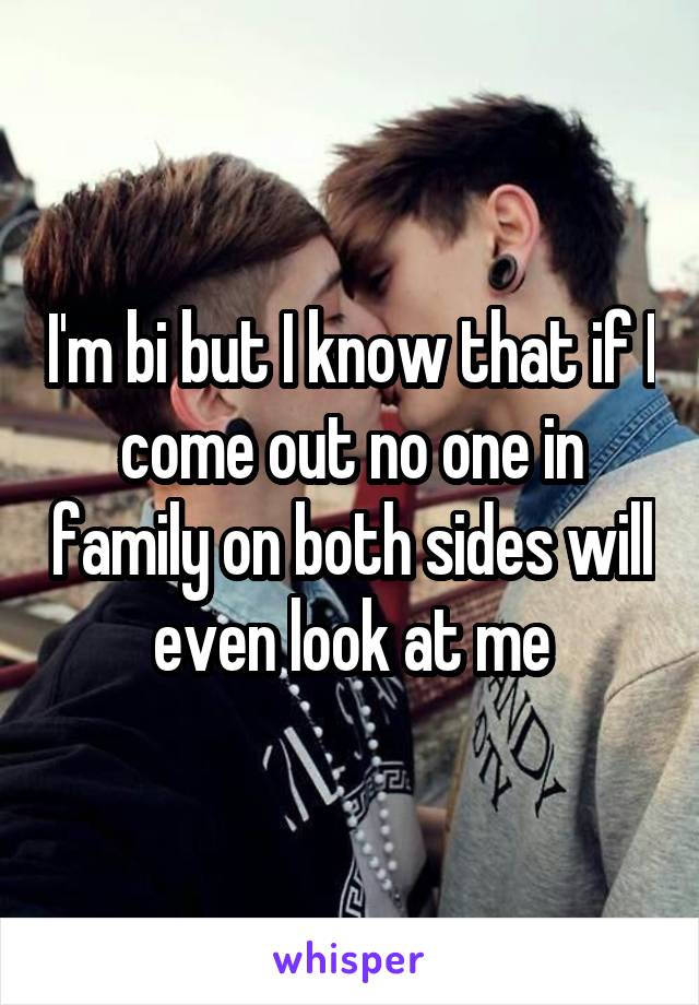 I'm bi but I know that if I come out no one in family on both sides will even look at me