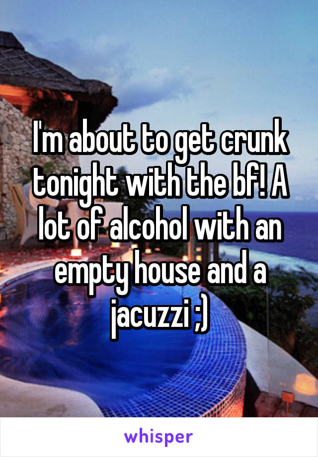 I'm about to get crunk tonight with the bf! A lot of alcohol with an empty house and a jacuzzi ;)