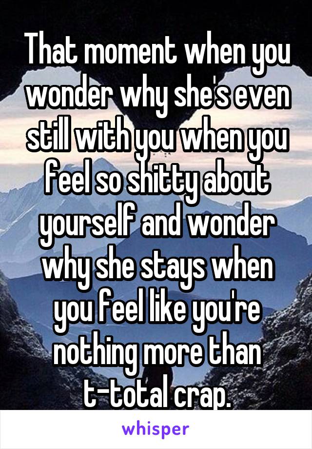 That moment when you wonder why she's even still with you when you feel so shitty about yourself and wonder why she stays when you feel like you're nothing more than t-total crap.