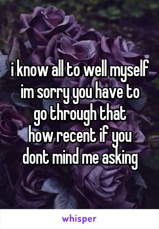 i know all to well myself
im sorry you have to go through that
how recent if you dont mind me asking