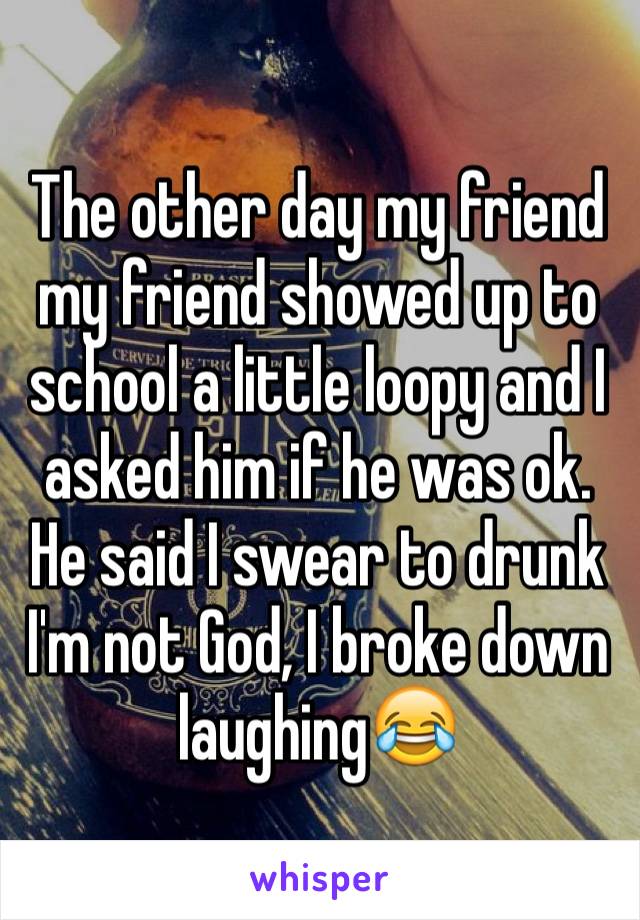 The other day my friend my friend showed up to school a little loopy and I asked him if he was ok. He said I swear to drunk I'm not God, I broke down laughing😂