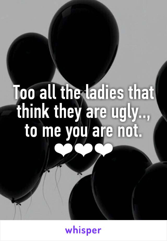 Too all the ladies that think they are ugly.., to me you are not.
❤❤❤