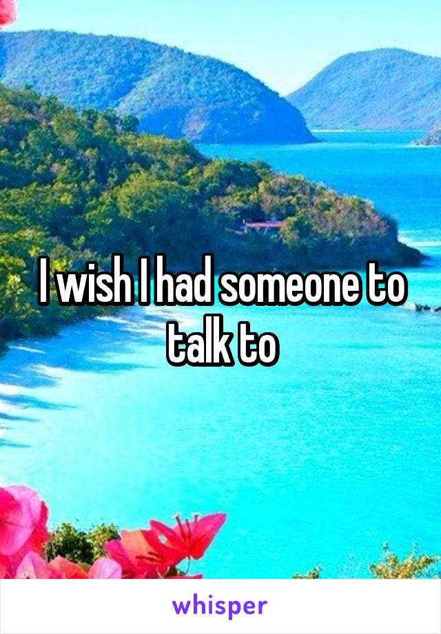 I wish I had someone to talk to