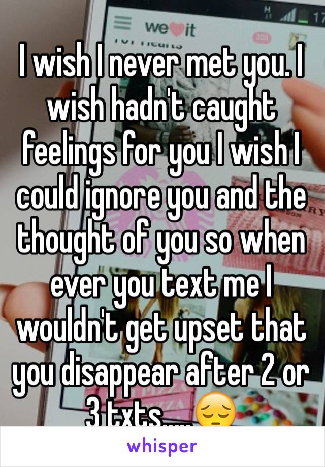 I wish I never met you. I wish hadn't caught feelings for you I wish I could ignore you and the thought of you so when ever you text me I wouldn't get upset that you disappear after 2 or 3 txts.....😔