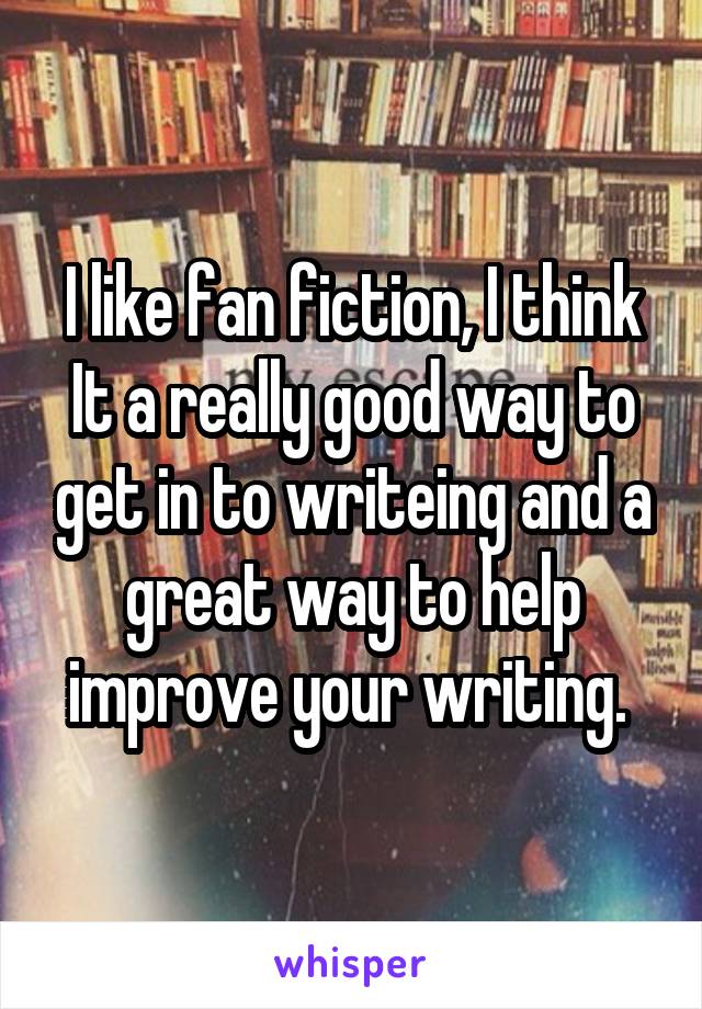 I like fan fiction, I think It a really good way to get in to writeing and a great way to help improve your writing. 