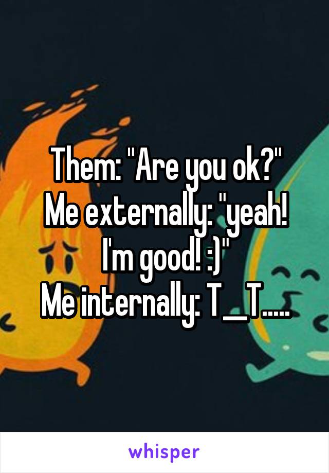 Them: "Are you ok?"
Me externally: "yeah! I'm good! :)"
Me internally: T__T.....