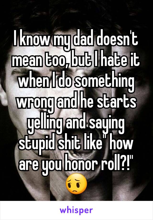 I know my dad doesn't mean too, but I hate it when I do something wrong and he starts yelling and saying stupid shit like" how are you honor roll?!" 😔