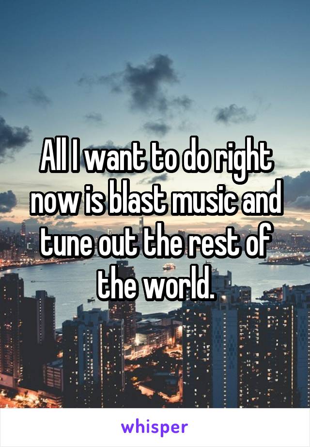 All I want to do right now is blast music and tune out the rest of the world.