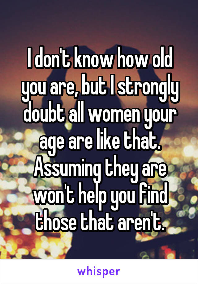 I don't know how old you are, but I strongly doubt all women your age are like that. Assuming they are won't help you find those that aren't.