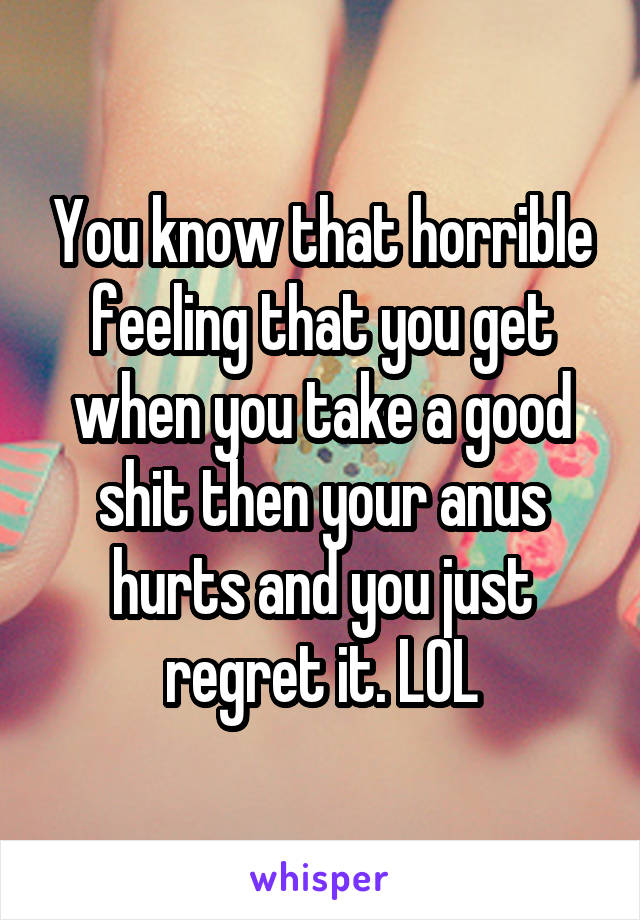 You know that horrible feeling that you get when you take a good shit then your anus hurts and you just regret it. LOL