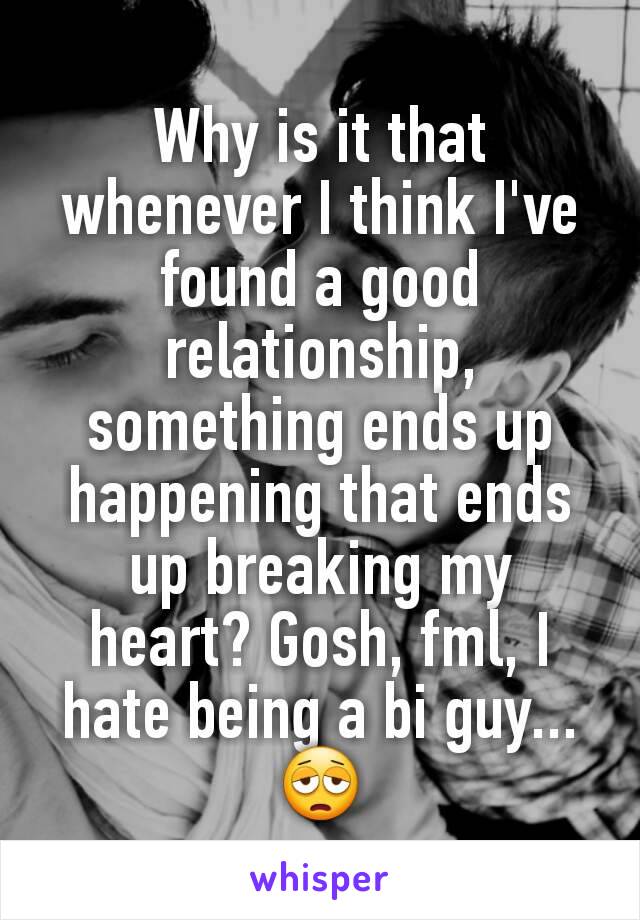 Why is it that whenever I think I've found a good relationship, something ends up happening that ends up breaking my heart? Gosh, fml, I hate being a bi guy...😩