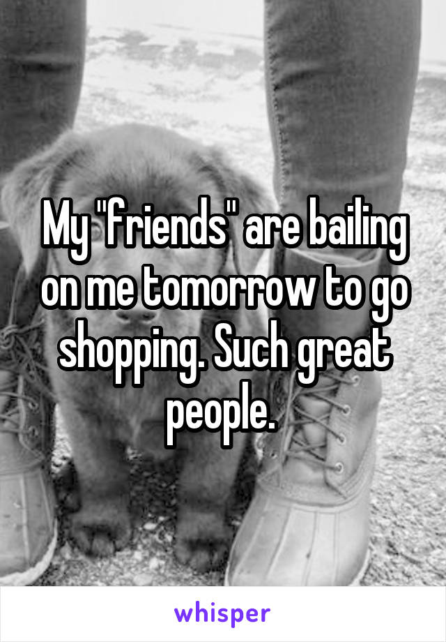 My "friends" are bailing on me tomorrow to go shopping. Such great people. 