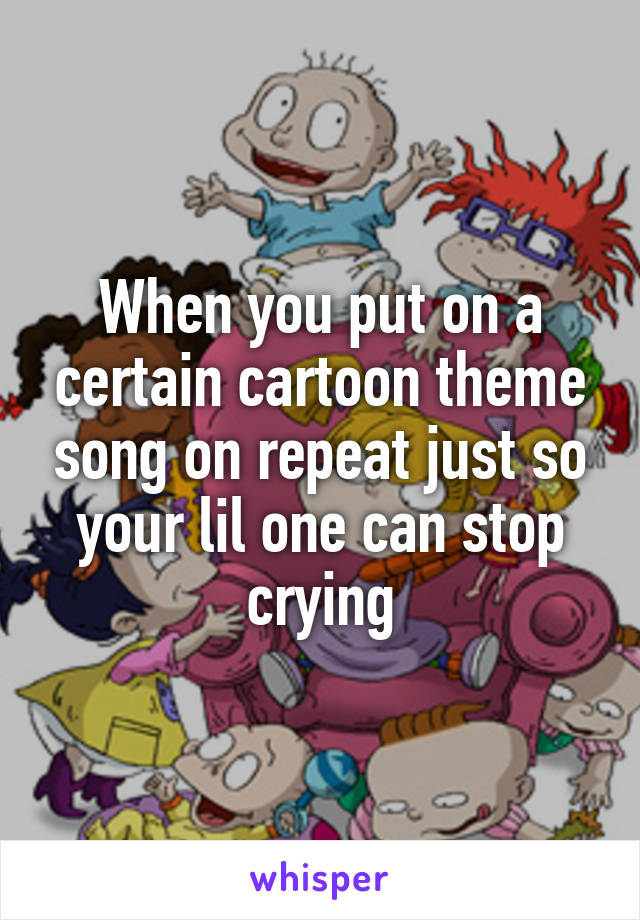 When you put on a certain cartoon theme song on repeat just so your lil one can stop crying