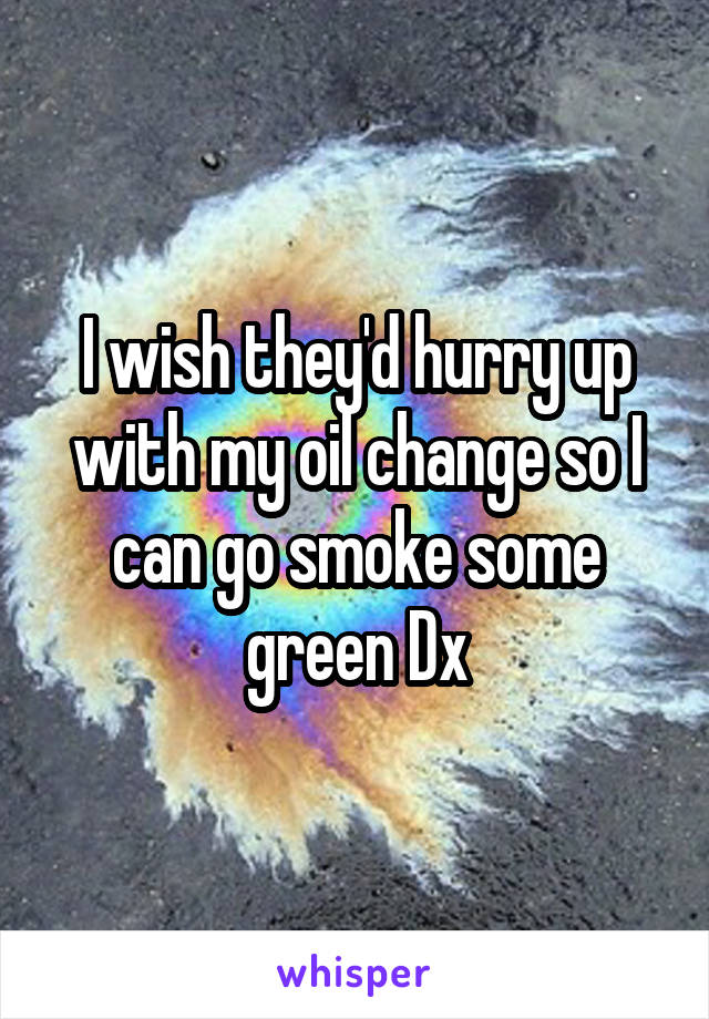 I wish they'd hurry up with my oil change so I can go smoke some green Dx