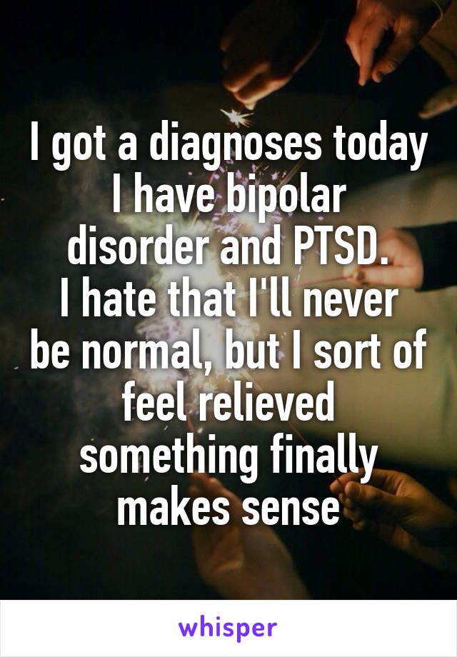 I got a diagnoses today
I have bipolar disorder and PTSD.
I hate that I'll never be normal, but I sort of feel relieved something finally makes sense