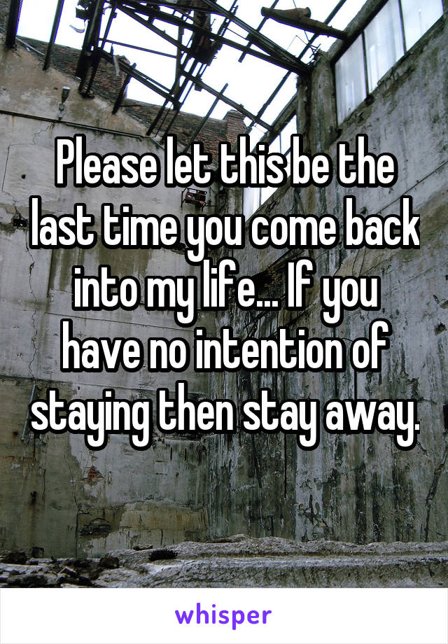 Please let this be the last time you come back into my life... If you have no intention of staying then stay away.
