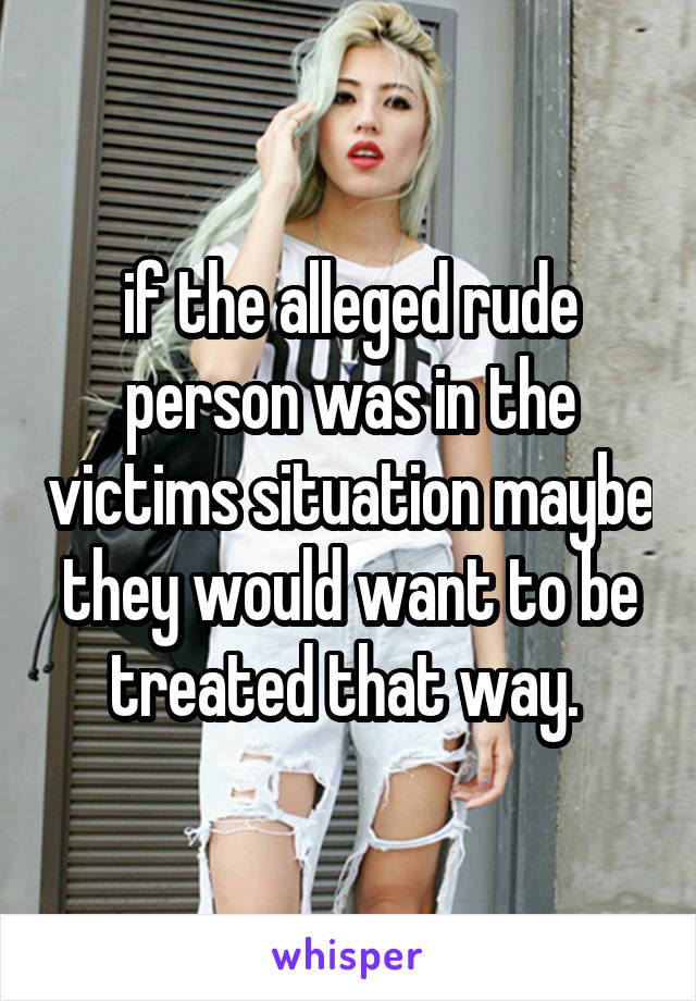 if the alleged rude person was in the victims situation maybe they would want to be treated that way. 