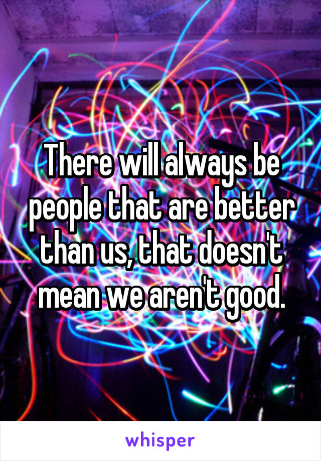 There will always be people that are better than us, that doesn't mean we aren't good.