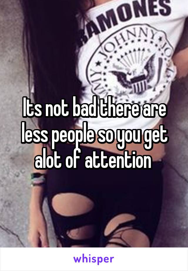 Its not bad there are less people so you get alot of attention 