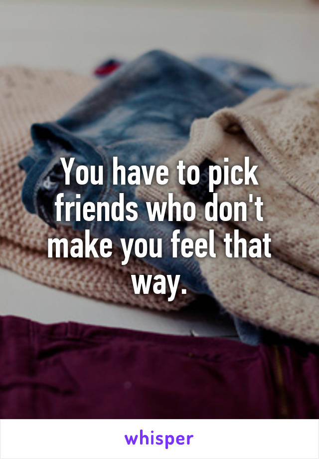 You have to pick friends who don't make you feel that way.