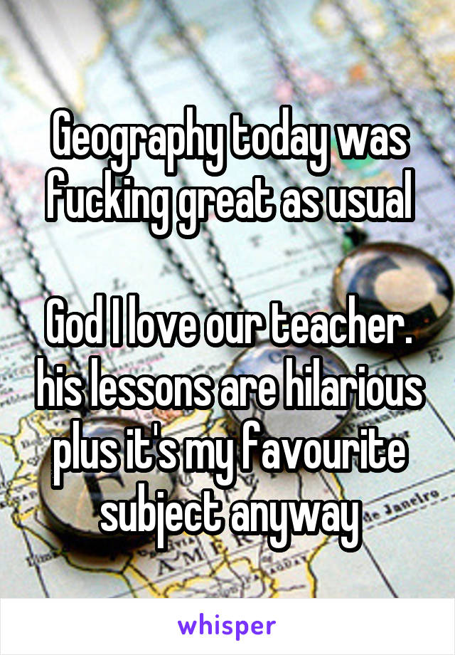 Geography today was fucking great as usual

God I love our teacher. his lessons are hilarious plus it's my favourite subject anyway