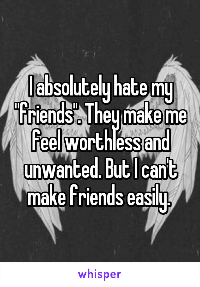 I absolutely hate my "friends". They make me feel worthless and unwanted. But I can't make friends easily. 