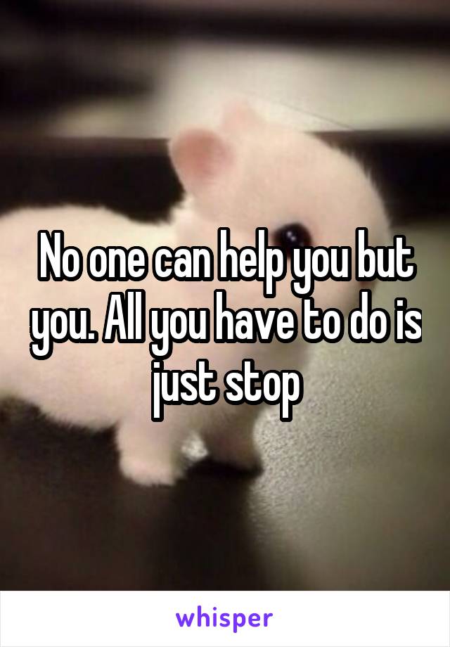 No one can help you but you. All you have to do is just stop