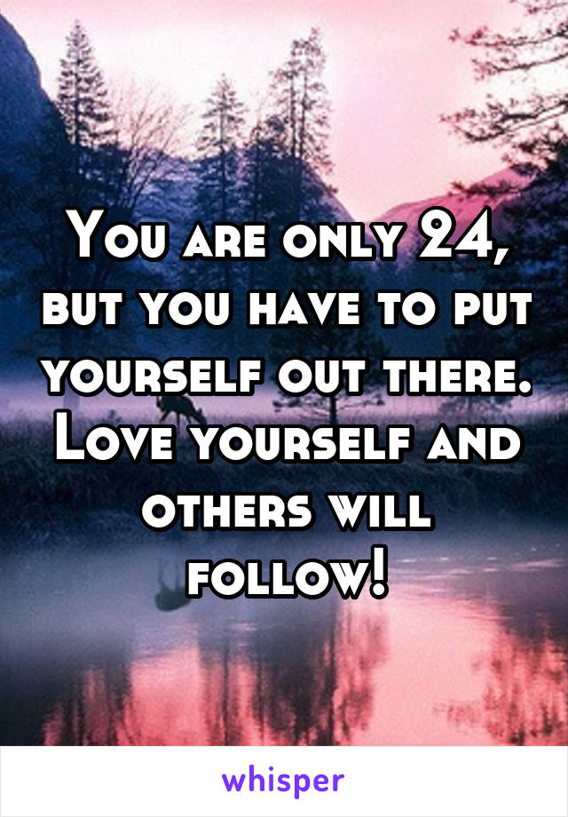 You are only 24, but you have to put yourself out there. Love yourself and others will follow!