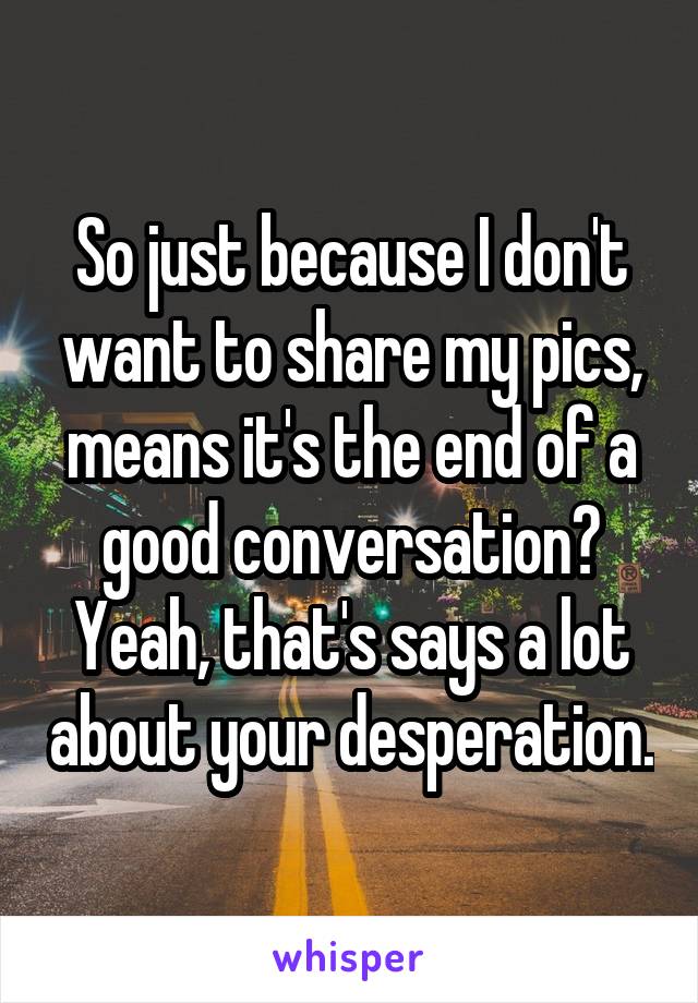 So just because I don't want to share my pics, means it's the end of a good conversation? Yeah, that's says a lot about your desperation.