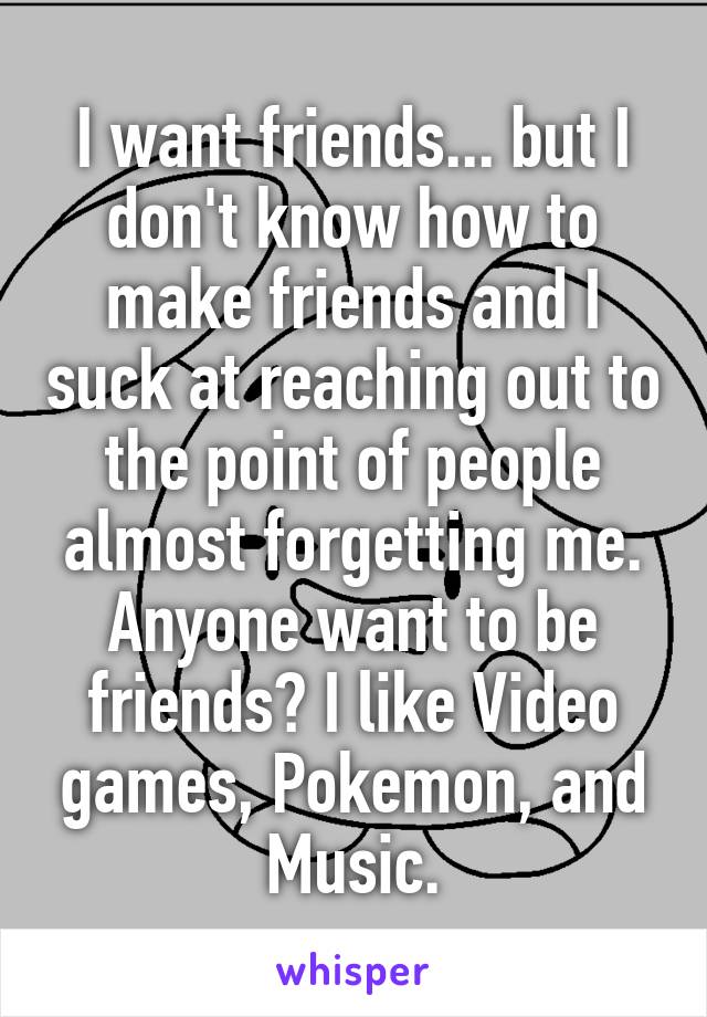 I want friends... but I don't know how to make friends and I suck at reaching out to the point of people almost forgetting me. Anyone want to be friends? I like Video games, Pokemon, and Music.