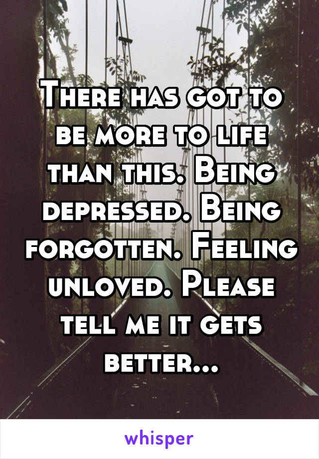 There has got to be more to life than this. Being depressed. Being forgotten. Feeling unloved. Please tell me it gets better...