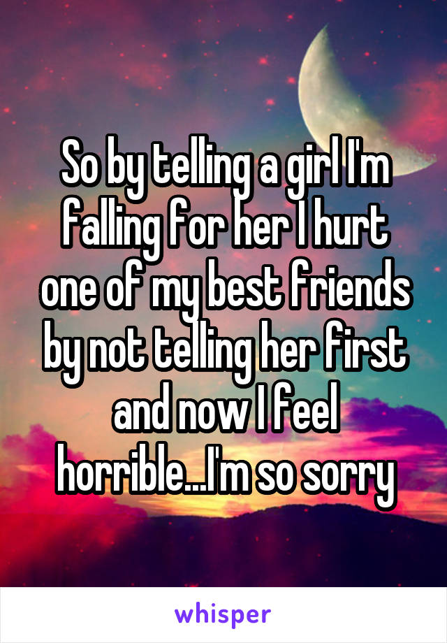 So by telling a girl I'm falling for her I hurt one of my best friends by not telling her first and now I feel horrible...I'm so sorry